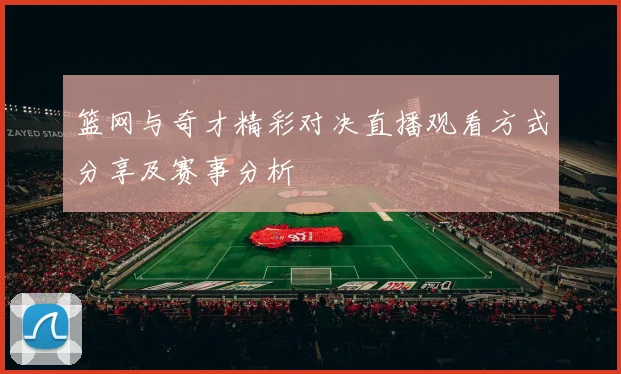 篮网与奇才精彩对决直播观看方式分享及赛事分析
