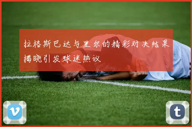 拉格斯巴达与里尔的精彩对决结果揭晓引发球迷热议