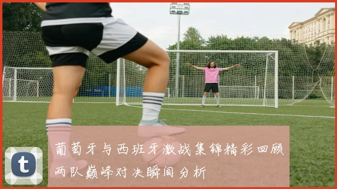 葡萄牙与西班牙激战集锦精彩回顾两队巅峰对决瞬间分析