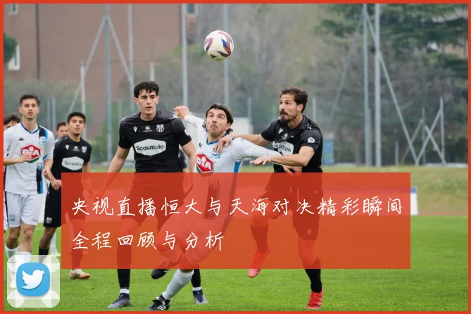 央视直播恒大与天海对决精彩瞬间全程回顾与分析